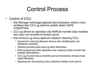 Control Process
• Control of CCU:
– Site Manager bertanggungjawab atas kelayakan sistem untuk
verifikasi bhw CCU yg diterima adalah dalam SAFE
CONDITION.
– CCU yg dikirim ke operation site HARUS memiliki data manifest
dan copy-nya tersedia di tempat tujuan.
– Hal minimum yg harus dipenuhi sebelum stacking CCU:
• Equipment memang didesain khusus dan berlabel jelas utk
keperluan stacking.
• Stacking berada pada area yg telah ditentukan.
• Risk assessment telah dilakukan dan resikonya lebih rendah dari
praktek alternatifnya.
• CCU yg di-stack harus memiliki pennant tambahan dimana hook
dapat dikaitkan.
• Stacking dan de-stacking harus dikontrol melalui work permit.
 