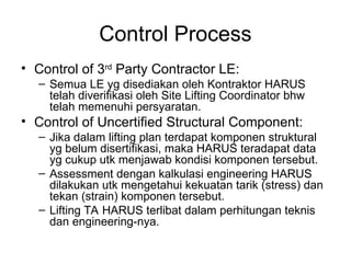 Control Process
• Control of 3rd
Party Contractor LE:
– Semua LE yg disediakan oleh Kontraktor HARUS
telah diverifikasi oleh Site Lifting Coordinator bhw
telah memenuhi persyaratan.
• Control of Uncertified Structural Component:
– Jika dalam lifting plan terdapat komponen struktural
yg belum disertifikasi, maka HARUS teradapat data
yg cukup utk menjawab kondisi komponen tersebut.
– Assessment dengan kalkulasi engineering HARUS
dilakukan utk mengetahui kekuatan tarik (stress) dan
tekan (strain) komponen tersebut.
– Lifting TA HARUS terlibat dalam perhitungan teknis
dan engineering-nya.
 