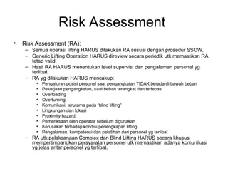 Risk Assessment
• Risk Assessment (RA):
– Semua operasi lifting HARUS dilakukan RA sesuai dengan prosedur SSOW.
– Generic Lifting Operation HARUS direview secara periodik utk memastikan RA
tetap valid.
– Hasil RA HARUS menentukan level supervisi dan pengalaman personel yg
terlibat.
– RA yg dilakukan HARUS mencakup:
• Pengaturan posisi personel saat pengangkatan TIDAK berada di bawah beban
• Pekerjaan pengangkatan, saat beban terangkat dan terlepas
• Overloading
• Overturning
• Komunikasi, terutama pada “blind lifting”
• Lingkungan dan lokasi
• Proximity hazard.
• Pemeriksaan oleh operator sebelum digunakan
• Kerusakan terhadap kondisi perlengkapan lifting
• Pengalaman, kompetensi dan pelatihan dari personel yg terlibat
– RA utk pelaksanaan Complex dan Blind Lifting HARUS secara khusus
mempertimbangkan persyaratan personel utk memastikan adanya komunikasi
yg jelas antar personel yg terlibat.
 