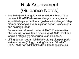 Risk Assessment
(Guidance Notes)
• Jika bahaya di luar guidance ini teridentifikasi, maka
bahaya ini HARUS di-assess dengan cara yg sama
seperti bahaya tercantum di guidance ini, dengan tetap
mempertimbangkan kemungkinan sebab, konsekuensi
dan solusi yg tepat.
• Perencanaan skenario terburuk HARUS memastikan
bhw semua bahaya telah dibawa ke ALARP Level dan
langkah mitigasi yg diperlukan telah disiapkan.
• Lifting dengan beban lebih dari satu yg diangkat pada
waktu yg sama (“piggy backing”) adalah SANGAT
DILARANG dan tidak boleh dilakukan tanpa kecuali.
 