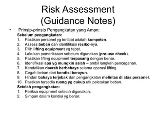 Risk Assessment
(Guidance Notes)
• Prinsip-prinsip Pengangkatan yang Aman:
Sebelum pengangkatan:
1. Pastikan personel yg terlibat adalah kompeten.
2. Assess beban dan identifikasi resiko-nya.
3. Pilih lifting equipment yg tepat.
4. Lakukan pemeriksaan sebelum digunakan (pre-use check).
5. Pastikan lifting equipment terpasang dengan benar.
6. Identifikasi apa yg mungkin salah – ambil langkah pencegahan.
7. Kendalikan daerah berbahaya selama operasi lifting.
8. Cegah beban dari kondisi berayun.
9. Hindari bahaya terjebak dan pengangkatan melintas di atas personel.
10. Pastikan tersedia ruang yg cukup utk peletakan beban.
Setelah pengangkatan:
1. Periksa equipment setelah digunakan.
2. Simpan dalam kondisi yg benar.
 