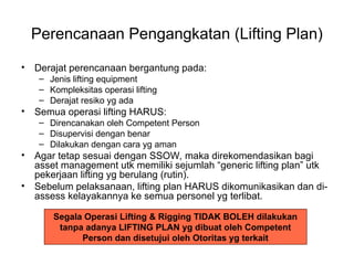 Perencanaan Pengangkatan (Lifting Plan)
• Derajat perencanaan bergantung pada:
– Jenis lifting equipment
– Kompleksitas operasi lifting
– Derajat resiko yg ada
• Semua operasi lifting HARUS:
– Direncanakan oleh Competent Person
– Disupervisi dengan benar
– Dilakukan dengan cara yg aman
• Agar tetap sesuai dengan SSOW, maka direkomendasikan bagi
asset management utk memiliki sejumlah “generic lifting plan” utk
pekerjaan lifting yg berulang (rutin).
• Sebelum pelaksanaan, lifting plan HARUS dikomunikasikan dan di-
assess kelayakannya ke semua personel yg terlibat.
Segala Operasi Lifting & Rigging TIDAK BOLEH dilakukan
tanpa adanya LIFTING PLAN yg dibuat oleh Competent
Person dan disetujui oleh Otoritas yg terkait
 