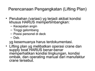 Perencanaan Pengangkatan (Lifting Plan)
• Perubahan (variasi) yg terjadi akibat kondisi
khusus HARUS mempertimbangkan:
– Kecepatan angin
– Tinggi gelombang
– Posisi personel di deck
– Dsb.
yg kesemuanya harus terdokumentasi.
• Lifting plan yg melibatkan operasi crane dan
supply boat HARUS benar-benar
memperhatikan kondisi lingkungan, kondisi
ombak, dan operating manual dari manufaktur
crane tersebut.
 