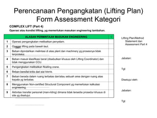 Perencanaan Pengangkatan (Lifting Plan)
Form Assessment Kategori
COMPLEX LIFT (Part 4)
Operasi atau kondisi lifting, yg memerlukan masukan engineering tambahan.
Lifting Plan/Method
Statement dan
Assessment Part 4
oleh:
…………………………………
Jabatan:
…………………………………
Tgl:
……………………………
Disetujui oleh:
…………………………………
Jabatan:
…………………………………
Tgl:
……………………………
ALASAN PERMINTAAN MASUKAN ENGINEERING √
1 Operasi pengangkatan melibatkan penyelam.
2 Operasi lifting pada bawah laut.
3 Beban dipindahkan melintasi di atas plant dan machinery yg prosesnya tidak
terproteksi.
4 Beban masuk klasifikasi berat (disebutkan khusus oleh Lifting Coordinator) dan
tidak menggunakan CCU.
5 Pengangkatan melibatkan floating crane.
6 Beban bersifat kritis dari sisi bisnis.
7 Beban berada dalam ruang terbatas dan/atau sebuah area dengan ruang atas
kepala yg terbatas.
8 Menggunakan Non-certified Structural Component yg memerlukan kalkulasi
engineering.
9 Aktivitas transfer personel (man-riding) dimana tidak tersedia prosedur khusus di
site yg disetujui.
 