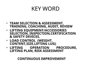 KEY WORD
• TEAM SELECTION & ASSESSMENT,
TRAINING, COACHING, AUDIT, REVIEW
• LIFTING EQUIPMENT/ACCESSORIES
SELECTION, INSPECTION,CERTIFICATION
& SAFETY DEVICES.
• LOAD CONTROL (WEIGHT,
CONTENT,SIZE,LIFTING LUG)
• LIFTING OPERATION PROCEDURE,
LIFTING PLAN, RISK ASSESSMENT
CONTINUOUS IMPROVEMENT
 
