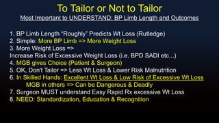 To Tailor or Not to Tailor
Most Important to UNDERSTAND: BP Limb Length and Outcomes
1. BP Limb Length “Roughly” Predicts Wt Loss (Rutledge)
2. Simple: More BP Limb => More Weight Loss
3. More Weight Loss =>
Increase Risk of Excessive Weight Loss (i.e. BPD SADI etc...)
4. MGB gives Choice (Patient & Surgeon)
5. OK, Don't Tailor => Less Wt Loss & Lower Risk Malnutrition
6. In Skilled Hands: Excellent Wt Loss & Low Risk of Excessive Wt Loss
MGB in others => Can be Dangerous & Deadly
7. Surgeon MUST understand Easy Rapid Rx excessive Wt Loss
8. NEED: Standardization, Education & Recognition
 