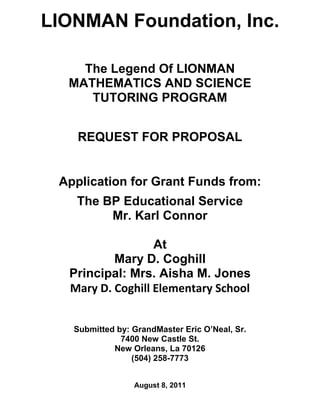 LIONMAN Foundation, Inc.

    The Legend Of LIONMAN
  MATHEMATICS AND SCIENCE
     TUTORING PROGRAM


    REQUEST FOR PROPOSAL


 Application for Grant Funds from:
   The BP Educational Service
        Mr. Karl Connor

                  At
          Mary D. Coghill
  Principal: Mrs. Aisha M. Jones
  Mary D. Coghill Elementary School


   Submitted by: GrandMaster Eric O’Neal, Sr.
              7400 New Castle St.
            New Orleans, La 70126
                 (504) 258-7773


                 August 8, 2011
 