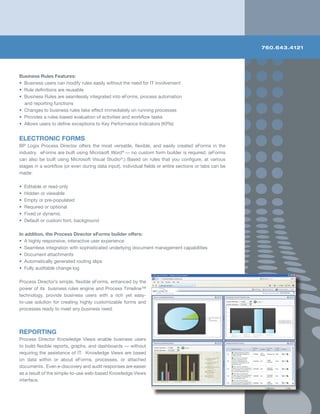 760.643.4121




Business Rules Features:
• Business users can modify rules easily without the need for IT involvement
• Rule definitions are reusable
• Business Rules are seamlessly integrated into eForms, process automation
  and reporting functions
• Changes to business rules take effect immediately on running processes
• Provides a rules-based evaluation of activities and workflow tasks
• Allows users to define exceptions to Key Performance Indicators (KPIs)


ELECTRONIC FORMS
BP Logix Process Director offers the most versatile, flexible, and easily created eForms in the
industry. eForms are built using Microsoft Word® — no custom form builder is required. (eForms
can also be built using Microsoft Visual Studio®.) Based on rules that you configure, at various
stages in a workflow (or even during data input), individual fields or entire sections or tabs can be
made:

•   Editable or read-only
•   Hidden or viewable
•   Empty or pre-populated
•   Required or optional
•   Fixed or dynamic
•   Default or custom font, background

In addition, the Process Director eForms builder offers:
• A highly responsive, interactive user experience
• Seamless integration with sophisticated underlying document management capabilities
• Document attachments
• Automatically generated routing slips
• Fully auditable change log

Process Director’s simple, flexible eForms, enhanced by the
power of its business rules engine and Process Timeline™
technology, provide business users with a rich yet easy-
to-use solution for creating highly customizable forms and
processes ready to meet any business need.




REPORTING
Process Director Knowledge Views enable business users
to build flexible reports, graphs, and dashboards — without
requiring the assistance of IT. Knowledge Views are based
on data within or about eForms, processes, or attached
documents. Even e-discovery and audit responses are easier
as a result of the simple-to-use web-based Knowledge Views
interface.
 