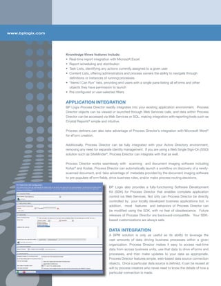 www.bplogix.com




                  Knowledge Views features include:
                  • Real-time report integration with Microsoft Excel
                  • Report scheduling and distribution
                  • Task Lists, identifying any actions currently assigned to a given user
                  • Content Lists, offering administrators and process owners the ability to navigate through
                    definitions or instances of running processes
                  • “Items I Can Run” lists, providing end users with a single pane listing all eForms and other
                    objects they have permission to launch
                  • Pre-configured or user-selected filters


                  APPLICATION INTEGRATION
                  BP Logix Process Director readily integrates into your existing application environment. Process
                  Director objects can be viewed or launched through Web Services calls, and data within Process
                  Director can be accessed via Web Services or SQL, making integration with reporting tools such as
                  Crystal Reports® simple and intuitive.

                  Process definers can also take advantage of Process Director’s integration with Microsoft Word®
                  for eForm creation.

                  Additionally, Process Director can be fully integrated with your Active Directory environment,
                  removing any need for separate identity management. If you are using a Web Single Sign-On (SSO)
                  solution such as SiteMinder®, Process Director can integrate with that as well.

                  Process Director works seamlessly with scanning and document imaging software including
                  Kofax® and Kodak. Process Director can automatically launch a workflow on discovery of a newly-
                  scanned document, and take advantage of metadata provided by the document imaging software
                  to pre-populate eForm fields, drive business rules, and/or make process routing decisions.

                                                BP Logix also provides a fully-functioning Software Development
                                                Kit (SDK) for Process Director that enables complete application
                                                control via Web Services. Not only can Process Director be directly
                                                controlled by your locally developed business applications but, in
                                                addition, most features and behaviors of Process Director can
                                                be modified using the SDK, with no fear of obsolescence. Future
                                                releases of Process Director are backward-compatible. Your SDK-
                                                based customizations are always safe.


                                                DATA INTEGRATION
                                                A BPM solution is only as useful as its ability to leverage the
                                                vast amounts of data driving business processes within a given
                                                organization. Process Director makes it easy to access real-time
                                                data from across business units, use that data to drive eForms and
                                                processes, and then make updates to your data as appropriate.
                                                Process Director features simple, web-based data source connection
                                                objects. Once a particular data source is defined, it can be reused at
                                                will by process creators who never need to know the details of how a
                                                particular connection is made.
 