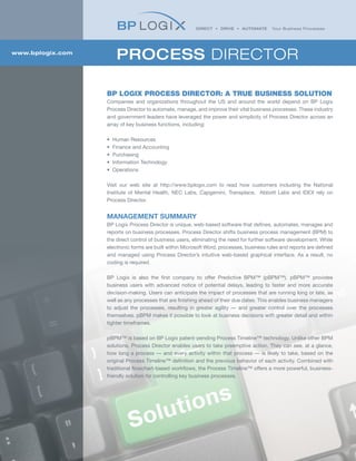 www.bplogix.com
                       PROCESS DIRECTOR

                  BP LOGIX PROCESS DIRECTOR: A TRUE BUSINESS SOLUTION
                  Companies and organizations throughout the US and around the world depend on BP Logix
                  Process Director to automate, manage, and improve their vital business processes. These industry
                  and government leaders have leveraged the power and simplicity of Process Director across an
                  array of key business functions, including:

                  •   Human Resources
                  •   Finance and Accounting
                  •   Purchasing
                  •   Information Technology
                  •   Operations

                  Visit our web site at http://www.bplogix.com to read how customers including the National
                  Institute of Mental Health, NEC Labs, Capgemini, Transplace, Abbott Labs and IDEX rely on
                  Process Director.


                  MANAGEMENT SUMMARY
                  BP Logix Process Director is unique, web-based software that defines, automates, manages and
                  reports on business processes. Process Director shifts business process management (BPM) to
                  the direct control of business users, eliminating the need for further software development. While
                  electronic forms are built within Microsoft Word, processes, business rules and reports are defined
                  and managed using Process Director’s intuitive web-based graphical interface. As a result, no
                  coding is required.

                  BP Logix is also the first company to offer Predictive BPM™ (pBPM™). pBPM™ provides
                  business users with advanced notice of potential delays, leading to faster and more accurate
                  decision-making. Users can anticipate the impact of processes that are running long or late, as
                  well as any processes that are finishing ahead of their due dates. This enables business managers
                  to adjust the processes, resulting in greater agility — and greater control over the processes
                  themselves. pBPM makes it possible to look at business decisions with greater detail and within
                  tighter timeframes.

                  pBPM™ is based on BP Logix patent-pending Process Timeline™ technology. Unlike other BPM
                  solutions, Process Director enables users to take preemptive action. They can see, at a glance,
                  how long a process — and every activity within that process — is likely to take, based on the
                  original Process Timeline™ definition and the previous behavior of each activity. Combined with
                  traditional flowchart-based workflows, the Process Timeline™ offers a more powerful, business-
                  friendly solution for controlling key business processes.
 
