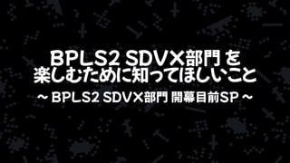 BPLS2 SDVX部門 を
楽しむために知ってほしいこと
~ BPLS2 SDVX部門 開幕目前SP ~
 
