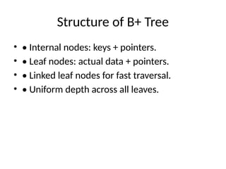 Structure of B+ Tree
• • Internal nodes: keys + pointers.
• • Leaf nodes: actual data + pointers.
• • Linked leaf nodes for fast traversal.
• • Uniform depth across all leaves.
 