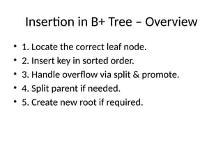 Insertion in B+ Tree – Overview
• 1. Locate the correct leaf node.
• 2. Insert key in sorted order.
• 3. Handle overflow via split & promote.
• 4. Split parent if needed.
• 5. Create new root if required.
 