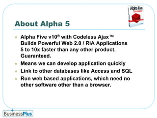 About Alpha 5Alpha Five v10® with Codeless Ajax™Builds Powerful Web 2.0 / RIA Applications5 to 10x faster than any other product. Guaranteed.Means we can develop application quicklyLink to other databases like Access and SQLRun web based applications, which need no other software other than a browser. 