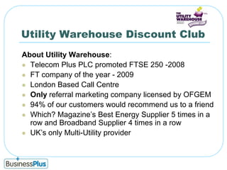 Utility Warehouse Discount ClubAbout Utility Warehouse:Telecom Plus PLC promoted FTSE 250 -2008FT company of the year - 2009London Based Call Centre Only referral marketing company licensed by OFGEM94% of our customers would recommend us to a friendWhich? Magazine’s Best Energy Supplier 5 times in a row and Broadband Supplier 4 times in a rowUK’s only Multi-Utility provider