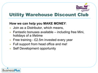 Utility Warehouse Discount ClubHow we can help you MAKE MONEY:Join as a Distributor, which means,Fantastic bonuses available – including free Mini, holidays of a lifetimeFree training - £2.5m invested every yearFull support from head office and me!Self Development opportunity