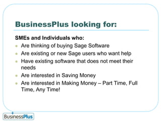 BusinessPlus looking for:SMEs and Individuals who:Are thinking of buying Sage Software Are existing or new Sage users who want helpHave existing software that does not meet their needsAre interested in Saving MoneyAre interested in Making Money – Part Time, Full Time, Any Time!