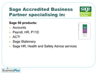 Sage Accredited Business Partner specialising in:Sage 50 products:AccountsPayroll, HR, P11DACT! Sage StationerySage HR, Health and Safety Advice services