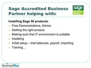 Sage Accredited Business Partner helping with:Installing Sage 50 products:Free Demonstrations, AdviceGetting the right productMaking sure that IT environment is suitableInstallingInitial setup – trial balances, payroll, importing Training…