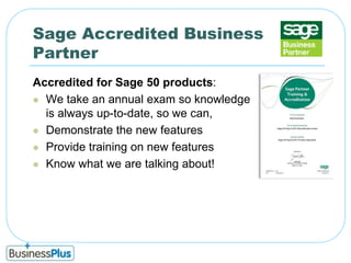 Sage Accredited Business PartnerAccredited for Sage 50 products:We take an annual exam so knowledge is always up-to-date, so we can,Demonstrate the new featuresProvide training on new featuresKnow what we are talking about!