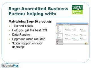 Sage Accredited Business Partner helping with:Maintaining Sage 50 products:Tips and Tricks Help you get the best ROIData RepairsUpgrades when required“Local support on your doorstep”