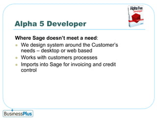Alpha 5 DeveloperWhere Sage doesn’t meet a need:We design system around the Customer’s needs – desktop or web basedWorks with customers processesImports into Sage for invoicing and credit control
