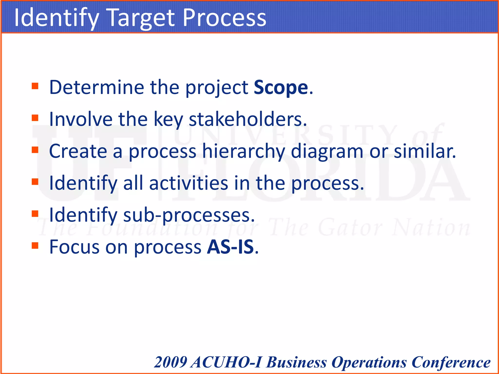 Identify Target ProcessDetermine the project Scope.Involve the key stakeholders.Create a process hierarchy diagram or similar.Identify all activities in the process.Identify sub-processes.Focus on process AS-IS.