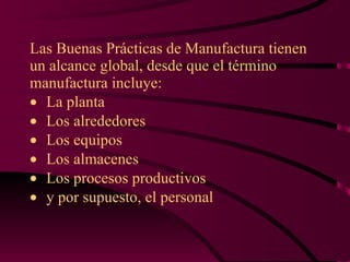 Las Buenas Prácticas de Manufactura tienen un alcance global, desde que el término manufactura incluye:  La planta  Los alrededores  Los equipos  Los almacenes  Los procesos productivos  y por supuesto, el personal 