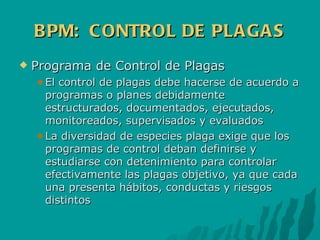 BPM:  CONTROL DE PLAGAS Programa de Control de Plagas El control de plagas debe hacerse de acuerdo a programas o planes debidamente estructurados, documentados, ejecutados, monitoreados, supervisados y evaluados La diversidad de especies plaga exige que los programas de control deban definirse y estudiarse con detenimiento para controlar efectivamente las plagas objetivo, ya que cada una presenta hábitos, conductas y riesgos distintos 