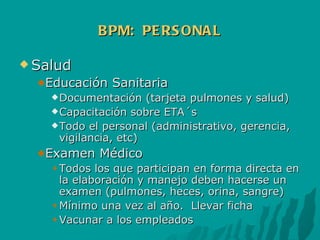 BPM:  PERSONAL Salud Educación Sanitaria Documentación (tarjeta pulmones y salud) Capacitación sobre ETA´s Todo el personal (administrativo, gerencia, vigilancia, etc) Examen Médico Todos los que participan en forma directa en la elaboración y manejo deben hacerse un examen (pulmones, heces, orina, sangre) Mínimo una vez al año.  Llevar ficha Vacunar a los empleados 