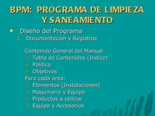 BPM:  PROGRAMA DE LIMPIEZA Y SANEAMIENTO Diseño del Programa Documentación y Registros Contenido General del Manual Tabla de Contenidos (Indice) Política Objetivos Para cada área: Elementos (Instalaciones) Maquinaria y Equipo Productos a utilizar Equipo y Accesorios 