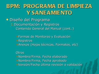 BPM:  PROGRAMA DE LIMPIEZA Y SANEAMIENTO Diseño del Programa Documentación y Registros Contenido General del Manual (cont..) Formas de Monitoreo y Evaluación Registros Anexos (Hojas técnicas, Formatos, etc) Otros Nombre/Firma, Fecha elaborado Nombre/Firma, Fecha aprobado Versión/Fecha última revisión o validación 