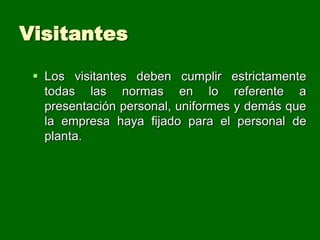 Visitantes

  Los visitantes deben cumplir estrictamente
   todas las normas en lo referente a
   presentación personal, uniformes y demás que
   la empresa haya fijado para el personal de
   planta.
 