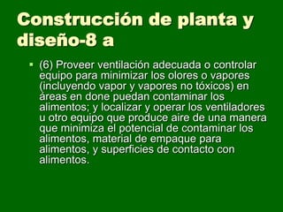 Construcción de planta y
diseño-8 a
  (6) Proveer ventilación adecuada o controlar
   equipo para minimizar los olores o vapores
   (incluyendo vapor y vapores no tóxicos) en
   áreas en done puedan contaminar los
   alimentos; y localizar y operar los ventiladores
   u otro equipo que produce aire de una manera
   que minimiza el potencial de contaminar los
   alimentos, material de empaque para
   alimentos, y superficies de contacto con
   alimentos.
 