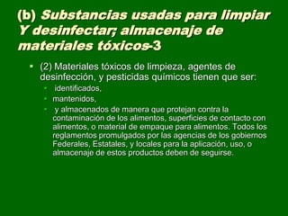 (b) Substancias usadas para limpiar
Y desinfectar; almacenaje de
materiales tóxicos-3
  (2) Materiales tóxicos de limpieza, agentes de
   desinfección, y pesticidas químicos tienen que ser:
     identificados,
     mantenidos,
     y almacenados de manera que protejan contra la
      contaminación de los alimentos, superficies de contacto con
      alimentos, o material de empaque para alimentos. Todos los
      reglamentos promulgados por las agencias de los gobiernos
      Federales, Estatales, y locales para la aplicación, uso, o
      almacenaje de estos productos deben de seguirse.
 