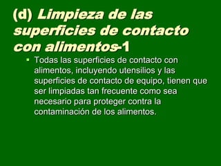 (d) Limpieza de las
superficies de contacto
con alimentos-1
  Todas las superficies de contacto con
   alimentos, incluyendo utensilios y las
   superficies de contacto de equipo, tienen que
   ser limpiadas tan frecuente como sea
   necesario para proteger contra la
   contaminación de los alimentos.
 