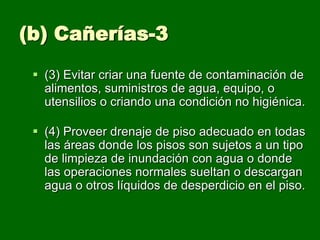 (b) Cañerías-3
  (3) Evitar criar una fuente de contaminación de
   alimentos, suministros de agua, equipo, o
   utensilios o criando una condición no higiénica.

  (4) Proveer drenaje de piso adecuado en todas
   las áreas donde los pisos son sujetos a un tipo
   de limpieza de inundación con agua o donde
   las operaciones normales sueltan o descargan
   agua o otros líquidos de desperdicio en el piso.
 