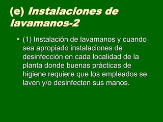 (e) Instalaciones de
lavamanos-2
  (1) Instalación de lavamanos y cuando
   sea apropiado instalaciones de
   desinfección en cada localidad de la
   planta donde buenas prácticas de
   higiene requiere que los empleados se
   laven y/o desinfecten sus manos.
 
