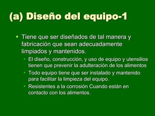 (a) Diseño del equipo-1

  Tiene que ser diseñados de tal manera y
   fabricación que sean adecuadamente
   limpiados y mantenidos.
    El diseño, construcción, y uso de equipo y utensilios
     tienen que prevenir la adulteración de los alimentos
    Todo equipo tiene que ser instalado y mantenido
     para facilitar la limpieza del equipo.
    Resistentes a la corrosión Cuando están en
     contacto con los alimentos.
 