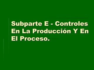 Subparte E - Controles
En La Producción Y En
El Proceso.
 