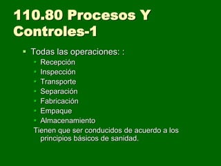 110.80 Procesos Y
Controles-1
  Todas las operaciones: :
    Recepción
    Inspección
    Transporte
    Separación
    Fabricación
    Empaque
    Almacenamiento
   Tienen que ser conducidos de acuerdo a los
     principios básicos de sanidad.
 