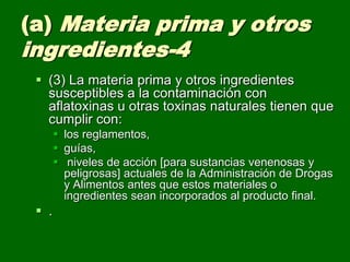 (a) Materia prima y otros
ingredientes-4
  (3) La materia prima y otros ingredientes
   susceptibles a la contaminación con
   aflatoxinas u otras toxinas naturales tienen que
   cumplir con:
        los reglamentos,
        guías,
        niveles de acción [para sustancias venenosas y
         peligrosas] actuales de la Administración de Drogas
         y Alimentos antes que estos materiales o
         ingredientes sean incorporados al producto final.
  .
 