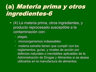 (a) Materia prima y otros
ingredientes-6
  (4) La materia prima, otros ingredientes, y
   producto reprocesado susceptible a la
   contaminación con:
    plagas,
    microorganismos indeseables
    materia extraña tienen que cumplir con los
     reglamentos, guías, y niveles de acción por
     defectos naturales o inevitables aplicables de la
     Administración de Drogas y Alimentos si se desea
     utilizarlos en la manufactura de alimentos.
 
