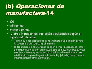 (b) Operaciones de
manufactura-14
   (9)
   Alimentos,
   materia prima,
    y otros ingredientes que estén adulterados según el
    significado del acta
     Tienen que ser dispuestos de tal manera que protejan contra
      la contaminación de otros alimentos.
     Si los alimentos adulterados pueden ser re- procesados, esto
      tiene que hacerse con un método que se haya demostrado ser
      efectivo o tienen que ser reexaminados y demostrado no ser
      adulterado según el significado de la ley [el acta] antes de ser
      incorporado en otros alimentos.
 