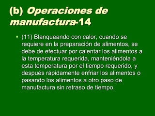 (b) Operaciones de
manufactura-14
  (11) Blanqueando con calor, cuando se
   requiere en la preparación de alimentos, se
   debe de efectuar por calentar los alimentos a
   la temperatura requerida, manteniéndola a
   esta temperatura por el tiempo requerido, y
   después rápidamente enfriar los alimentos o
   pasando los alimentos a otro paso de
   manufactura sin retraso de tiempo.
 