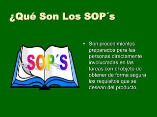 ¿Qué Son Los SOP´s

             Son procedimientos
              preparados para las
              personas directamente
              involucradas en las
              tareas con el objeto de
              obtener de forma segura
              los requisitos que se
              desean del producto.
 