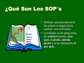 ¿Qué Son Los SOP´s

                  Definen secuencialmente
                   los pasos a seguir para
         ?         realizar una actividad.
        Cómo,
      con qué,    Contestan a las preguntas
      cuándo,      de cómo(hacerlo), con
       dónde,      qué, cuándo, dónde,
      quién
                   quién y si es necesario el
                   por qué.
 