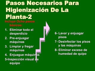 Pasos Necesarios Para
Higienización De La
Planta-2
Incluye Ocho pasos
    básicos:
1. Eliminar todo el
    desperdicio          6- Lavar y enjuagar
2. Pre-enjuagar             pisos
    máquinas             7- Desinfectar los pisos
3. Limpiar y fregar         y las máquinas
    máquinas             8- Eliminar exceso de
4. Enjuague máquinas        humedad de quipo
5-Inspección visual de
    equipo
 