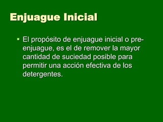 Enjuague Inicial

  El propósito de enjuague inicial o pre-
   enjuague, es el de remover la mayor
   cantidad de suciedad posible para
   permitir una acción efectiva de los
   detergentes.
 