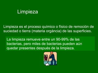 Limpieza

Limpieza es el proceso químico o físico de remoción de
suciedad o tierra (materia orgáncia) de las superficies.

  La limpieza remueve entre un 90-99% de las
  bacterias, pero miles de bacterias pueden aún
  quedar presentes después de la limpieza.
 